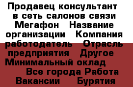 Продавец-консультант. в сеть салонов связи Мегафон › Название организации ­ Компания-работодатель › Отрасль предприятия ­ Другое › Минимальный оклад ­ 15 000 - Все города Работа » Вакансии   . Бурятия респ.